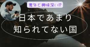 日本であまり知られてない国